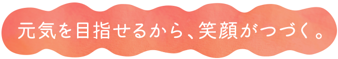  元気を目指せるから、笑顔がつづく。