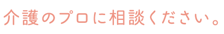 介護のプロに相談ください。