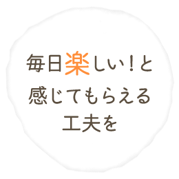 毎日楽しい！と 感じてもらえる 工夫を